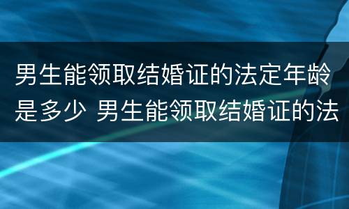 男生能领取结婚证的法定年龄是多少 男生能领取结婚证的法定年龄是多少岁