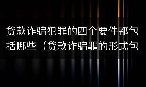 贷款诈骗犯罪的四个要件都包括哪些（贷款诈骗罪的形式包括哪些）