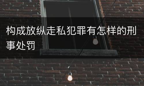 构成放纵走私犯罪有怎样的刑事处罚