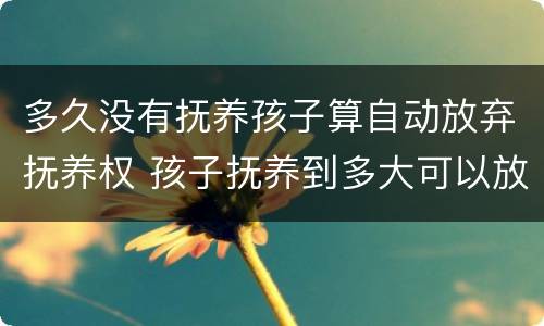 多久没有抚养孩子算自动放弃抚养权 孩子抚养到多大可以放弃抚养权