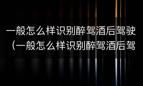 一般怎么样识别醉驾酒后驾驶（一般怎么样识别醉驾酒后驾驶机动车）