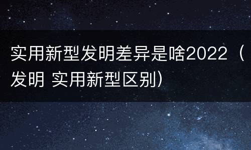实用新型发明差异是啥2022（发明 实用新型区别）