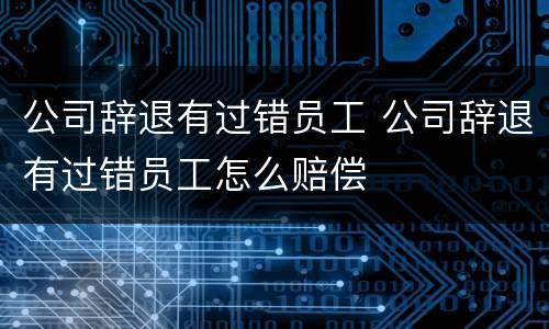 公司辞退有过错员工 公司辞退有过错员工怎么赔偿