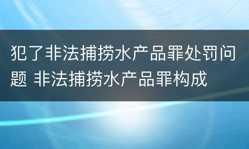 犯了非法捕捞水产品罪处罚问题 非法捕捞水产品罪构成