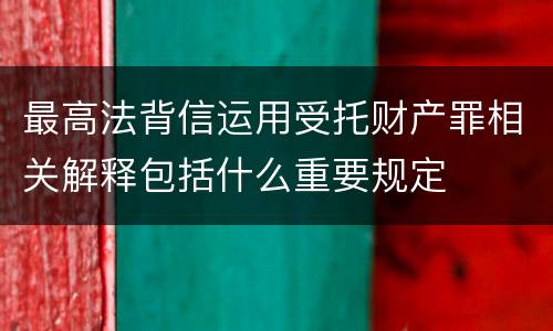 最高法背信运用受托财产罪相关解释包括什么重要规定