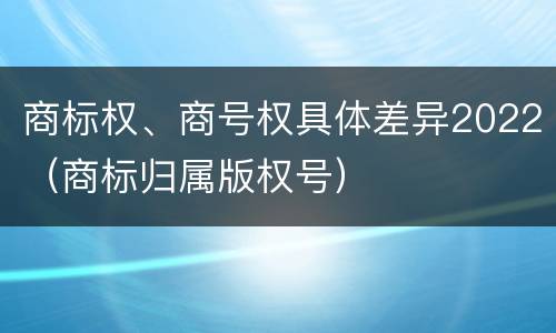 商标权、商号权具体差异2022（商标归属版权号）