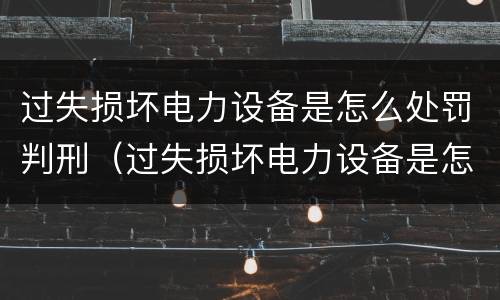 过失损坏电力设备是怎么处罚判刑（过失损坏电力设备是怎么处罚判刑的）