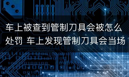 车上被查到管制刀具会被怎么处罚 车上发现管制刀具会当场拘留吗