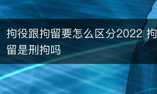 拘役跟拘留要怎么区分2022 拘留是刑拘吗