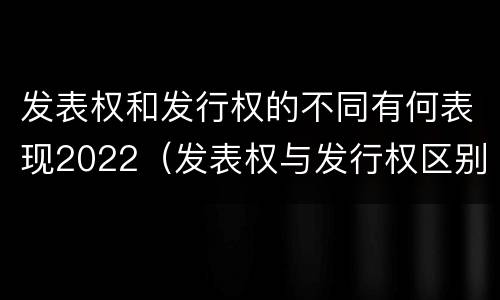 发表权和发行权的不同有何表现2022（发表权与发行权区别）