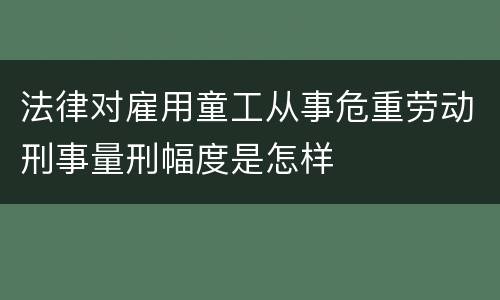 法律对雇用童工从事危重劳动刑事量刑幅度是怎样