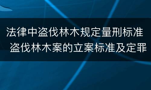 法律中盗伐林木规定量刑标准 盗伐林木案的立案标准及定罪与量刑