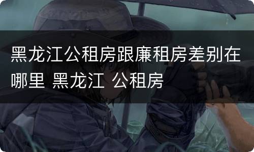 黑龙江公租房跟廉租房差别在哪里 黑龙江 公租房