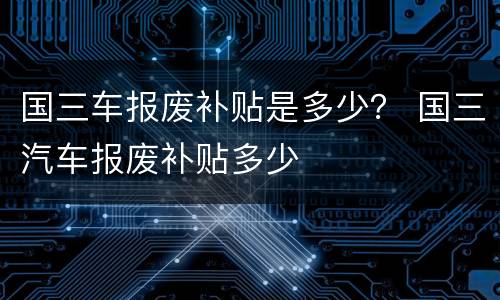 国三车报废补贴是多少？ 国三汽车报废补贴多少