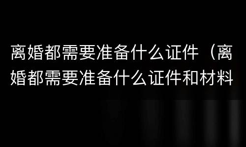 离婚都需要准备什么证件（离婚都需要准备什么证件和材料）