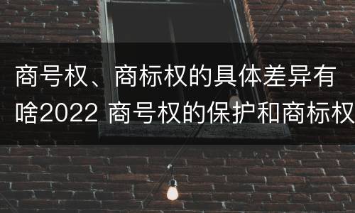 商号权、商标权的具体差异有啥2022 商号权的保护和商标权的保护一样是全国性范围的