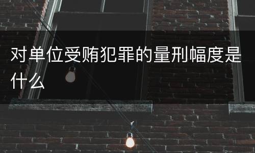 对单位受贿犯罪的量刑幅度是什么