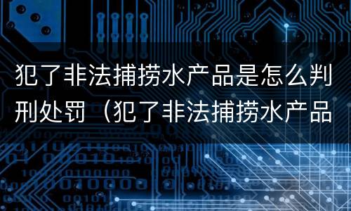 犯了非法捕捞水产品是怎么判刑处罚（犯了非法捕捞水产品是怎么判刑处罚的）