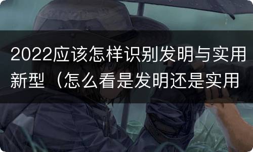 2022应该怎样识别发明与实用新型（怎么看是发明还是实用新型）