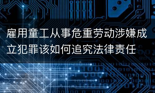 雇用童工从事危重劳动涉嫌成立犯罪该如何追究法律责任