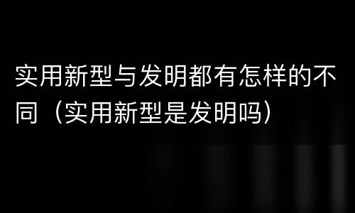 实用新型与发明都有怎样的不同（实用新型是发明吗）