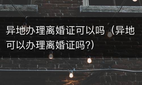 异地办理离婚证可以吗（异地可以办理离婚证吗?）