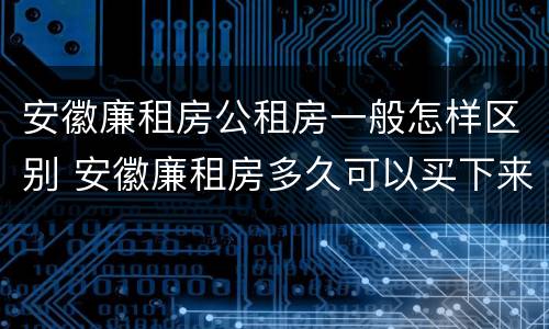 安徽廉租房公租房一般怎样区别 安徽廉租房多久可以买下来