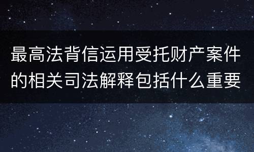 最高法背信运用受托财产案件的相关司法解释包括什么重要规定