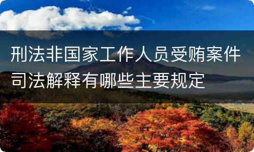 刑法非国家工作人员受贿案件司法解释有哪些主要规定