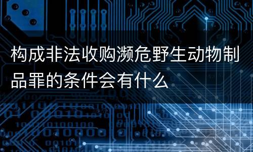 构成非法收购濒危野生动物制品罪的条件会有什么