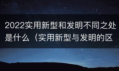 2022实用新型和发明不同之处是什么（实用新型与发明的区别是什么）