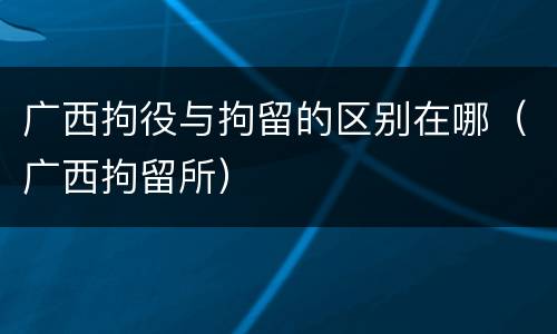 广西拘役与拘留的区别在哪（广西拘留所）