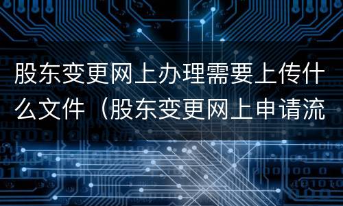 股东变更网上办理需要上传什么文件（股东变更网上申请流程）