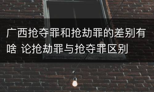 广西抢夺罪和抢劫罪的差别有啥 论抢劫罪与抢夺罪区别