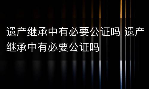遗产继承中有必要公证吗 遗产继承中有必要公证吗