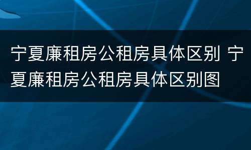 宁夏廉租房公租房具体区别 宁夏廉租房公租房具体区别图