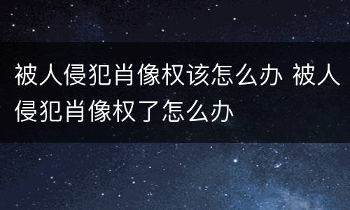 被人侵犯肖像权该怎么办 被人侵犯肖像权了怎么办
