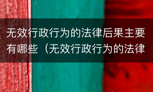 无效行政行为的法律后果主要有哪些（无效行政行为的法律后果主要有哪些）