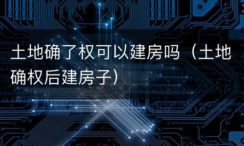 土地确了权可以建房吗（土地确权后建房子）