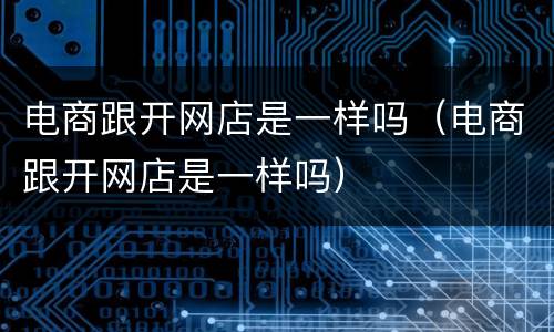 电商跟开网店是一样吗（电商跟开网店是一样吗）