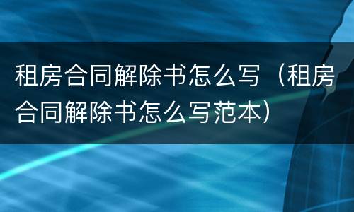 租房合同解除书怎么写（租房合同解除书怎么写范本）
