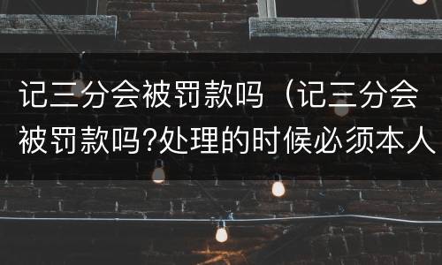 记三分会被罚款吗（记三分会被罚款吗?处理的时候必须本人起码）
