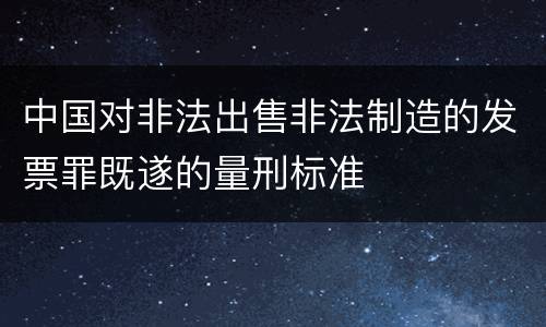 中国对非法出售非法制造的发票罪既遂的量刑标准