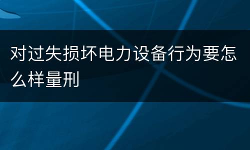 对过失损坏电力设备行为要怎么样量刑