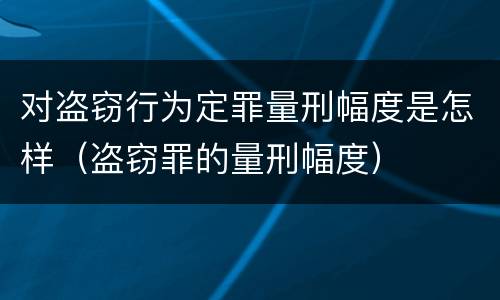 对盗窃行为定罪量刑幅度是怎样（盗窃罪的量刑幅度）