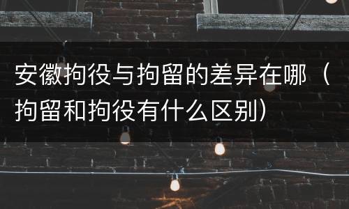 安徽拘役与拘留的差异在哪（拘留和拘役有什么区别）