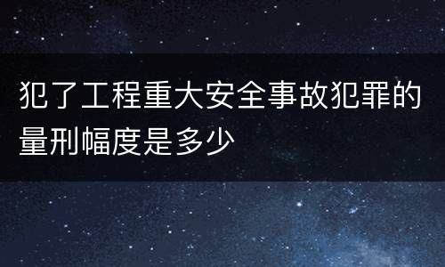 犯了工程重大安全事故犯罪的量刑幅度是多少