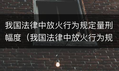 我国法律中放火行为规定量刑幅度（我国法律中放火行为规定量刑幅度是多少）
