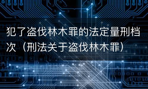 犯了盗伐林木罪的法定量刑档次（刑法关于盗伐林木罪）