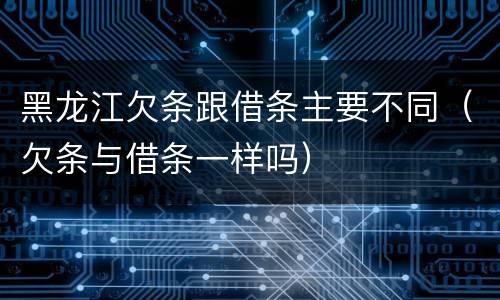 黑龙江欠条跟借条主要不同（欠条与借条一样吗）